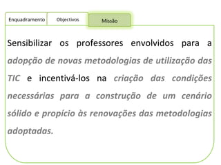 Sensibilizar os professores envolvidos para a  adopção de novas metodologias de utilização das TIC  e incentivá-los na  criação das condições necessárias para a construção de um cenário sólido e propício às renovações das metodologias adoptadas.  Enquadramento Objectivos Missão 