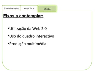 Eixos a contemplar:   Utilização da Web 2.0 Uso do quadro interactivo Produção multimédia Enquadramento Objectivos Missão 