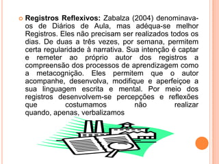 Registros Reflexivos: Zabalza (2004) denominava-os de Diários de Aula, mas adéqua-se melhor Registros. Eles não precisam ser realizados todos os dias. De duas a três vezes, por semana, permitem certa regularidade à narrativa. Sua intenção é captar e remeter ao próprio autor dos registros a compreensão dos processos de aprendizagem como a metacognição. Eles permitem que o autor acompanhe, desenvolva, modifique e aperfeiçoe a sua linguagem escrita e mental. Por meio dos registros desenvolvem-se percepções e reflexões que costumamos não realizar quando, apenas, verbalizamos
