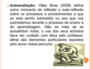 Autoavaliação: Villas Boas (2008) define como momento de reflexão e auto-reflexão sobre os processos e procedimentos a que se está sendo submetido ou aos que nos submetemos durante o processo de ensino e de aprendizagem. Não se trata de se autoatribuir notas, o uso dos seus achados deve ser cuidado com ética pelo professor, afinal são elementos particulares expostos pelo aluno nesse percurso.