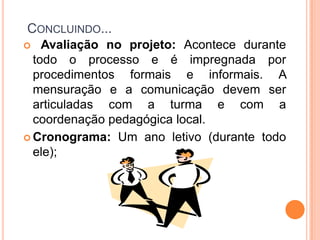 Concluindo... Avaliação no projeto: Acontece durante todo o processo e é impregnada por procedimentos formais e informais. A mensuração e a comunicação devem ser articuladas com a turma e com a coordenação pedagógica local.Cronograma: Um ano letivo (durante todo ele);