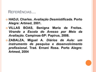 Referências....HADJI, Charles. Avaliação Desmistificada. Porto Alegre: Artmed, 2001.VILLAS BOAS, Benigna Maria de Freitas. Virando a Escola do Avesso por Meio da Avaliação. Campinas-SP: Papirus, 2008.ZABALZA, Miguel A. Diários de Aula: um instrumento de pesquisa e desenvolvimento profissional. Trad. Ernani Rosa. Porto Alegre: Artmed, 2004