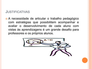 JustificativasA necessidade de articular o trabalho pedagógico com estratégias que possibilitem acompanhar e avaliar o desenvolvimento de cada aluno com vistas às aprendizagens é um grande desafio para professores e os próprios alunos. 