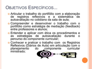 Objetivos Específicos...Articular o trabalho do portifólio com a elaboração de registros reflexivos e a sistemática de autoavaliação no cotidiano da sala de aula;Compreender e desenvolver o trabalho com o portifólio como estratégia de mediação (feedback) entre professores e alunos;Entender e aplicar com ética os procedimentos e as estratégias de autoavaliação durante o percurso do componente curricular;Conhecer e praticar o trabalho com  os Registros Reflexivos (Diários de Aula) em articulação com o planejamento do componente curricular ministrado;
