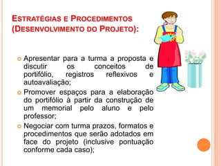 Estratégias e Procedimentos (Desenvolvimento do Projeto):Apresentar para a turma a proposta e discutir os conceitos de portifólio, registros reflexivos e autoavaliação;Promover espaços para a elaboração do portifólio à partir da construção de um memorial pelo aluno e pelo professor;Negociar com turma prazos, formatos e procedimentos que serão adotados em face do projeto (inclusive pontuação conforme cada caso);