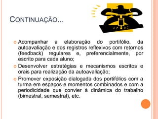 Continuação...Acompanhar a elaboração do portifólio, da autoavaliação e dos registros reflexivos com retornos (feedback) regulares e, preferencialmente, por escrito para cada aluno;Desenvolver estratégias e mecanismos escritos e orais para realização da autoavaliação;Promover exposição dialogada dos portifólios com a turma em espaços e momentos combinados e com a periodicidade que convier à dinâmica do trabalho (bimestral, semestral), etc.