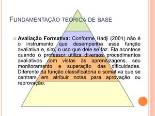 Fundamentação teórica de baseAvaliação Formativa:Conforme Hadji (2001) não é o instrumento que desempenha essa função avaliativa e, sim, o uso que dele se faz. Ela acontece quando o professor utiliza diversos procedimentos avaliativos com vistas às aprendizagens, seu monitoramento e superação das dificuldades. Diferente da função classificatória e somativa que se centram em atribuir notas para aprovação ou reprovação.