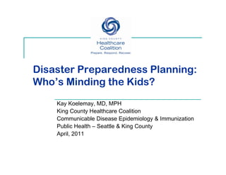 Disaster Preparedness Planning:
Who’s Minding the Kids?
    Kay Koelemay, MD, MPH
    King County Healthcare Coalition
    Co
    Communicable Disease Epidemiology & Immunization
            u cab e sease p de o ogy       u at o
    Public Health – Seattle & King County
    April, 2011
 