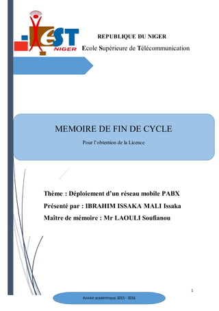 1
REPUBLIQUE DU NIGER
Ecole Supérieure de Télécommunication
MEMOIRE DE FIN DE CYCLE
Pour l’obtention de la Licence
Thème : Déploiement d’un réseau mobile PABX
Présenté par : IBRAHIM ISSAKA MALI Issaka
Maître de mémoire : Mr LAOULI Soufianou
Année académique 2015- 2016
 