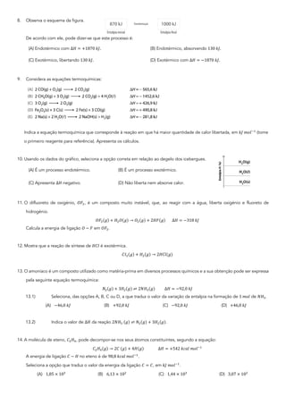 8. Observa o esquema da figura.
De acordo com ele, pode dizer-se que este processo é:
(A) Endotérmico com ∆𝐻 = +1870	𝑘𝐽. (B) Endotérmico, absorvendo 130	𝑘𝐽.
(C) Exotérmico, libertando 130	𝑘𝐽. (D) Exotérmico com ∆𝐻 = −1870	𝑘𝐽.
9. Considera as equações termoquímicas:
Indica a equação termoquímica que corresponde à reação em que há maior quantidade de calor libertada, em 𝑘𝐽	𝑚𝑜𝑙67
(tome
o primeiro reagente para referência). Apresenta os cálculos.
10. Usando os dados do gráfico, seleciona a opção correta em relação ao degelo dos icebergues.
(A) É um processo endotérmico. (B) É um processo exotérmico.
(C) Apresenta ∆𝐻 negativo. (D) Não liberta nem absorve calor.
11. O difluoreto de oxigénio, 𝑂𝐹2, é um composto muito instável, que, ao reagir com a água, liberta oxigénio e fluoreto de
hidrogénio.
𝑂𝐹2(𝑔) + 𝐻2𝑂(𝑔) → 𝑂2(𝑔) + 2𝐻𝐹(𝑔)							∆𝐻 = −318	𝑘𝐽
Calcula a energia de ligação 𝑂 − 𝐹 em 𝑂𝐹2.
12. Mostra que a reação de síntese de 𝐻𝐶𝑙 é exotérmica.
𝐶𝑙2(𝑔) + 𝐻2(𝑔) → 2𝐻𝐶𝑙(𝑔)
13. O amoníaco é um composto utilizado como matéria-prima em diversos processos químicos e a sua obtenção pode ser expressa
pela seguinte equação termoquímica:
𝑁2(𝑔) + 3𝐻2(𝑔) ⇌ 2𝑁𝐻5(𝑔)										∆𝐻 = −92,0	𝑘𝐽
13.1) Seleciona, das opções A, B, C ou D, a que traduz o valor da variação da entalpia na formação de 1	𝑚𝑜𝑙 de 𝑁𝐻5.
(A) −46,0	𝑘𝐽 (B) +92,0	𝑘𝐽 (C) −92,0	𝑘𝐽 (D) +46,0	𝑘𝐽
13.2) Indica o valor de ∆𝐻 da reação 2𝑁𝐻5	(𝑔) ⇌ 𝑁2(𝑔) + 3𝐻2(𝑔).
14. A molécula de eteno, 𝐶2𝐻4, pode decompor-se nos seus átomos constituintes, segundo a equação:
𝐶2𝐻4(𝑔) → 2𝐶	(𝑔) + 4𝐻(𝑔)															∆𝐻 = +542	𝑘𝑐𝑎𝑙	𝑚𝑜𝑙67
A energia de ligação 𝐶 − 𝐻 no eteno é de 98,8	𝑘𝑐𝑎𝑙	𝑚𝑜𝑙67
.
Seleciona a opção que traduz o valor da energia da ligação 𝐶 = 𝐶, em 𝑘𝐽	𝑚𝑜𝑙67
.
(A) 1,85 × 105
(B) 6,13 × 102
(C) 1,44 × 105
(D) 3,07 × 102
 