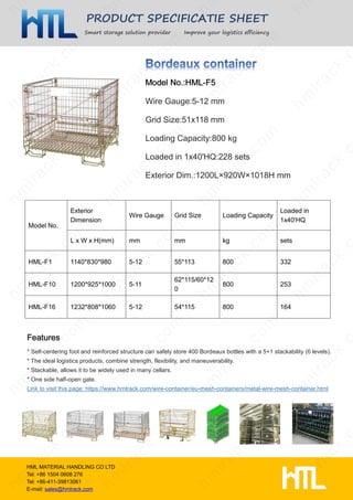 PRODUCT SPECIFICATIE SHEET
Smart storage solution provider Improve your logistics efficiency
HML MATERIAL HANDLING CO LTD
Tel: +86 1504 0608 276
Tel: +86-411-39813061
E-mail: sales@hmlrack.com
Wire Gauge:5-12 mm
Grid Size:51x118 mm
Loading Capacity:800 kg
Loaded in 1x40'HQ:228 sets
Exterior Dim.:1200L×920W×1018H mm
* Self-centering foot and reinforced structure can safely store 400 Bordeaux bottles with a 5+1 stackability (6 levels).
* The ideal logistics products, combine strength, flexibility, and maneuverability.
* Stackable, allows it to be widely used in many cellars.
* One side half-open gate.
Link to visit this page: https://www.hmlrack.com/wire-container/eu-mesh-containers/metal-wire-mesh-container.html
Model No.
Exterior
Dimension
Wire Gauge Grid Size Loading Capacity
Loaded in
1x40'HQ
L x W x H(mm) mm mm kg sets
HML-F1 1140*830*980 5-12 55*113 800 332
HML-F10 1200*925*1000 5-11
62*115/60*12
0
800 253
HML-F16 1232*808*1060 5-12 54*115 800 164
 