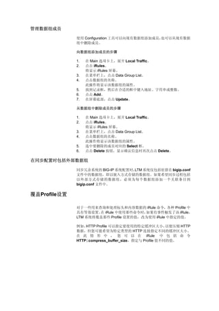 管理数据组成员

              使用 Configuration 工具可以向现有数据组添加成员，也可以从现有数据
              组中删除成员。

              向数据组添加成员的步骤

              1.   在 Main 选项卡上，展开 Local Traffic。
              2.   点击 iRules。
                   将显示 iRules 屏幕。
              3.   在菜单栏上，点击 Data Group List。
              4.   点击数据组的名称。
                   此操作将显示该数据组的属性。
              5.   找到记录框，然后在合适的框中键入地址、字符串或整数。
              6.   点击 Add。
              7.   在屏幕底部，点击 Update。

              从数据组中删除成员的步骤

              1.   在 Main 选项卡上，展开 Local Traffic。
              2.   点击 iRules。
                   将显示 iRules 屏幕。
              3.   在菜单栏上，点击 Data Group List。
              4.   点击数据组的名称。
                   此操作将显示该数据组的属性。
              5.   选中要删除的成员对应的 Select 框。
              6.   点击 Delete 按钮，显示确认信息时再次点击 Delete。

在同步配置时包括外部数据组

              同步冗余系统的 BIG-IP 系统配置时，
                                  LTM 系统仅包括驻留在 bigip.conf
              文件中的数据组，即以嵌入方式存储的数据组。如果希望同步过程包括
              以外部方式存储的数据组，必须为每个数据组添加一个关联条目到
              bigip.conf 文件中。

覆盖Profile设置

              对于一些用来查询和处理标头和内容数据的 iRule 命令，各种 Profile 中
              具有等效设置。 iRule 中使用那些命令时，
                      在                 如果有事件触发了该 iRule，
              LTM 系统将覆盖那些 Profile 设置的值，改为使用 iRule 中指定的值。

              例如， HTTP Profile 可以指定要使用的特定缓冲区大小，         以便压缩 HTTP
              数据，但您可能希望为特定类型的 HTTP 连接指定不同的缓冲区大小。
              在 此 情 形 中 ， 您 可 以 在 iRule 中 包 括 命 令
              HTTP::compress_buffer_size，指定与 Profile 值不同的值。
 