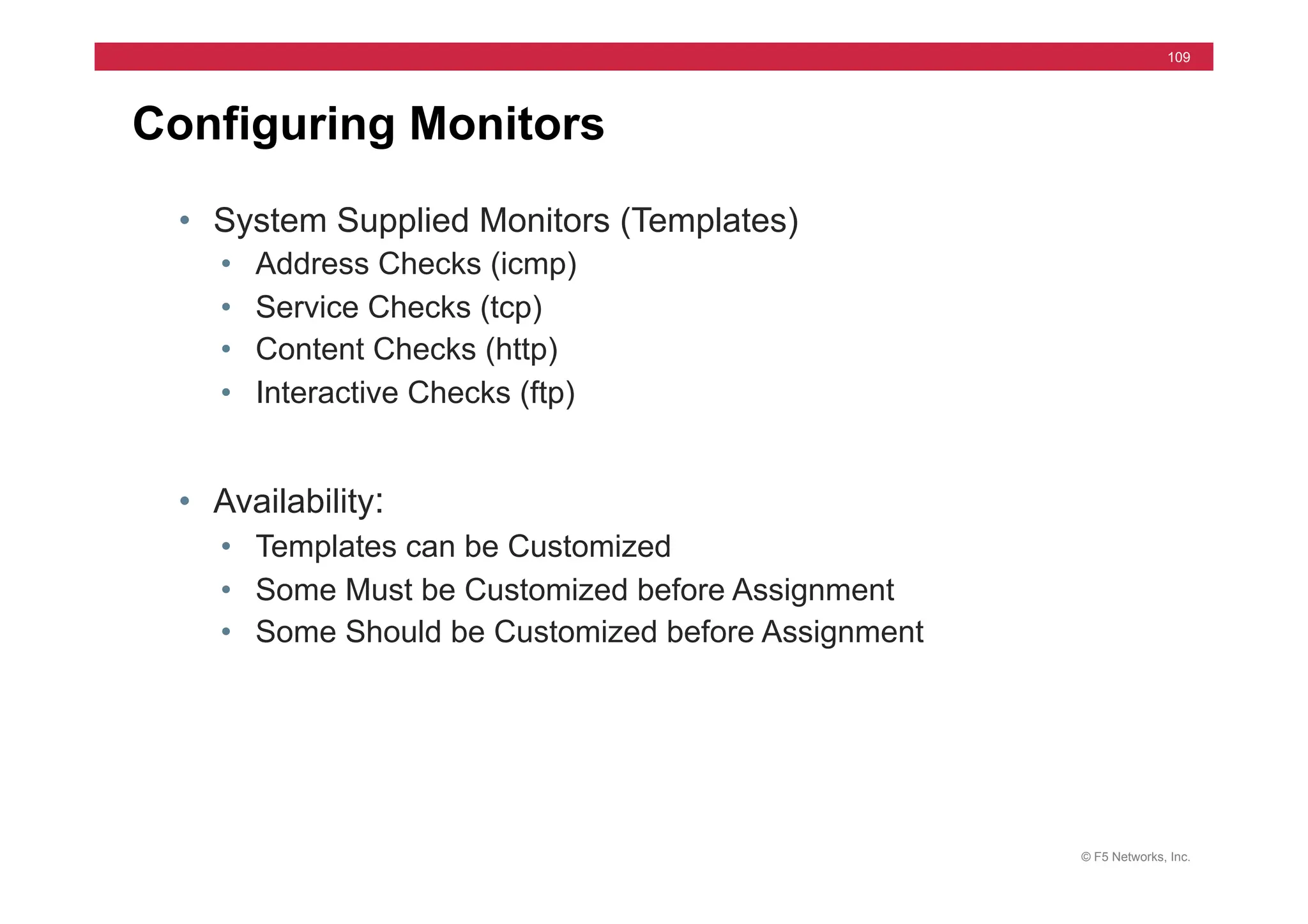 © F5 Networks, Inc.
109
Configuring Monitors
• System Supplied Monitors (Templates)
• Address Checks (icmp)
• Service Checks (tcp)
• Content Checks (http)
• Interactive Checks (ftp)
• Availability:
• Templates can be Customized
• Some Must be Customized before Assignment
• Some Should be Customized before Assignment
 