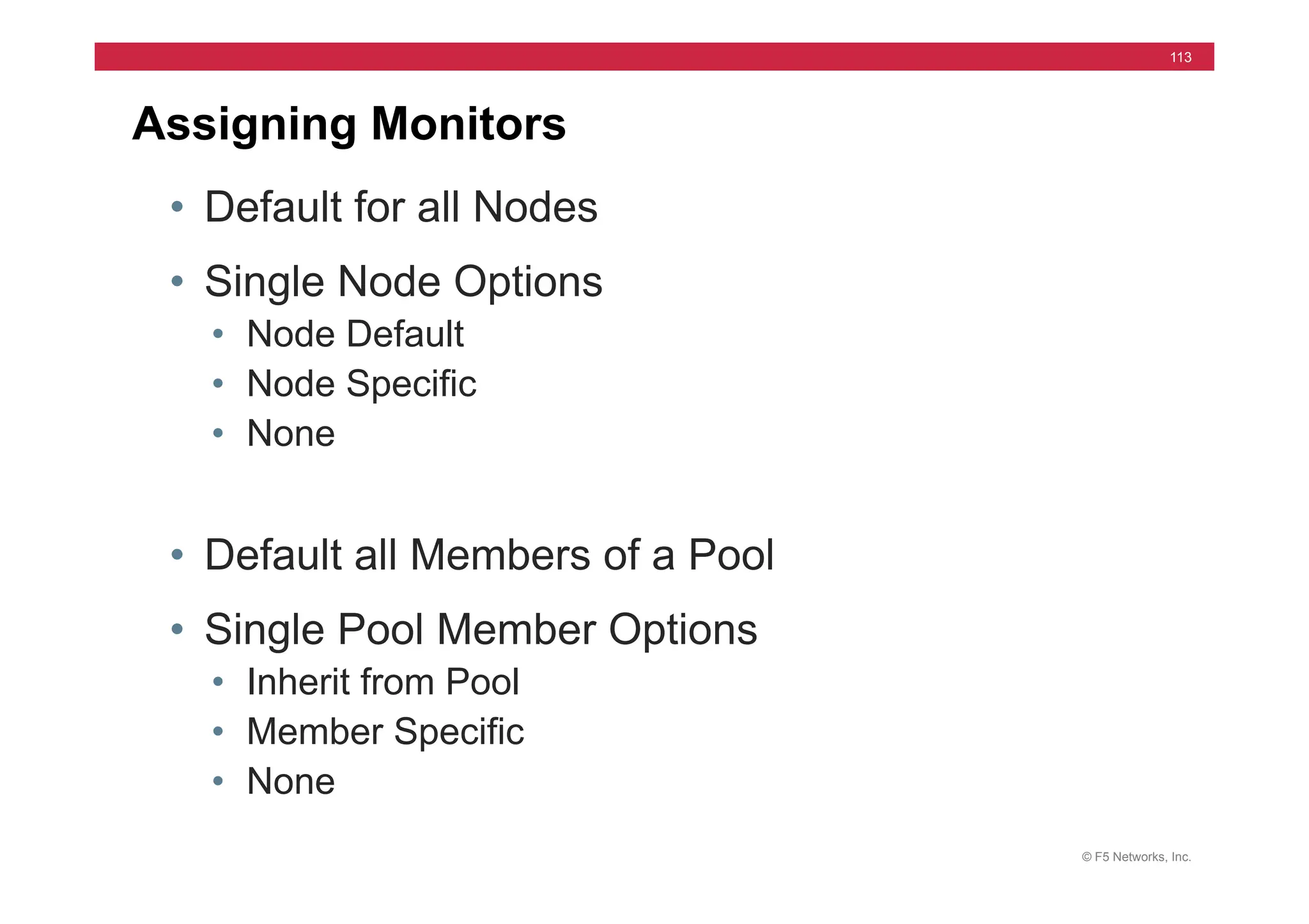 © F5 Networks, Inc.
113
Assigning Monitors
• Default for all Nodes
• Single Node Options
• Node Default
• Node Specific
• None
• Default all Members of a Pool
• Single Pool Member Options
• Inherit from Pool
• Member Specific
• None
 