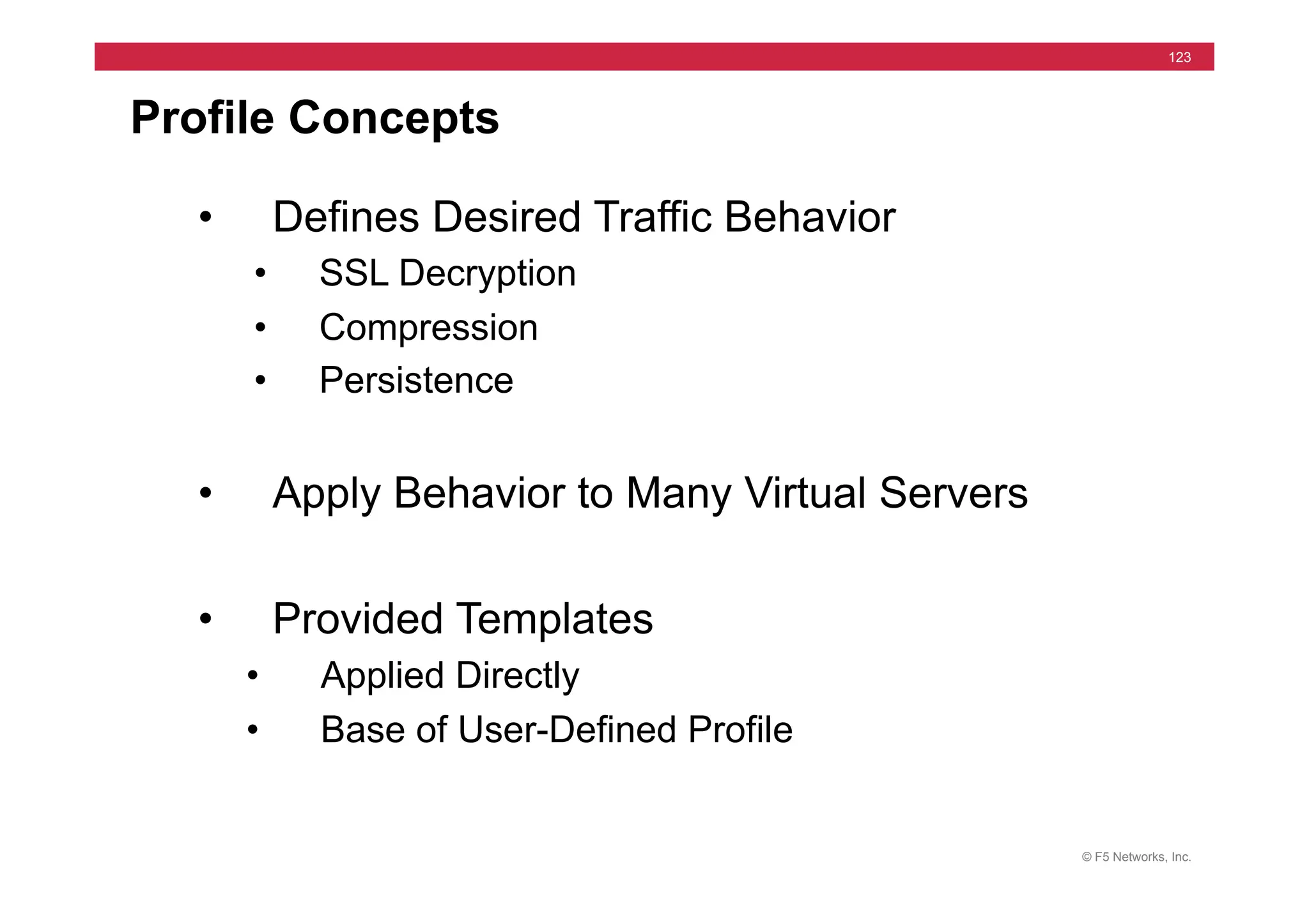 © F5 Networks, Inc.
123
Profile Concepts
• Defines Desired Traffic Behavior
• SSL Decryption
• Compression
• Persistence
• Apply Behavior to Many Virtual Servers
• Provided Templates
• Applied Directly
• Base of User-Defined Profile
 