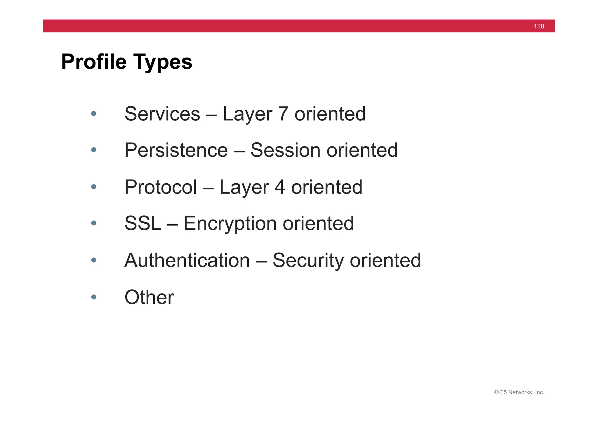 © F5 Networks, Inc.
128
Profile Types
• Services – Layer 7 oriented
• Persistence – Session oriented
• Protocol – Layer 4 oriented
• SSL – Encryption oriented
• Authentication – Security oriented
• Other
 