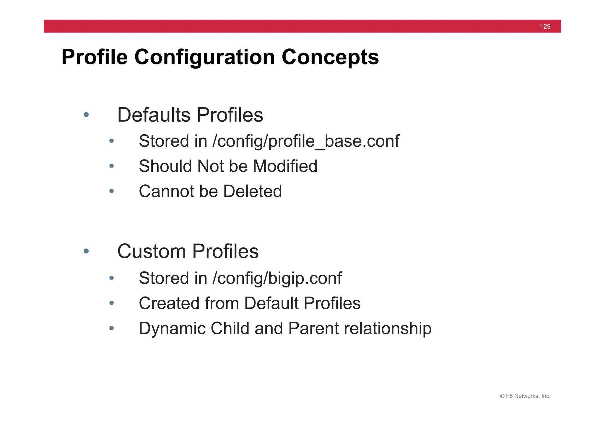 © F5 Networks, Inc.
129
Profile Configuration Concepts
• Defaults Profiles
• Stored in /config/profile_base.conf
• Should Not be Modified
• Cannot be Deleted
• Custom Profiles
• Stored in /config/bigip.conf
• Created from Default Profiles
• Dynamic Child and Parent relationship
 