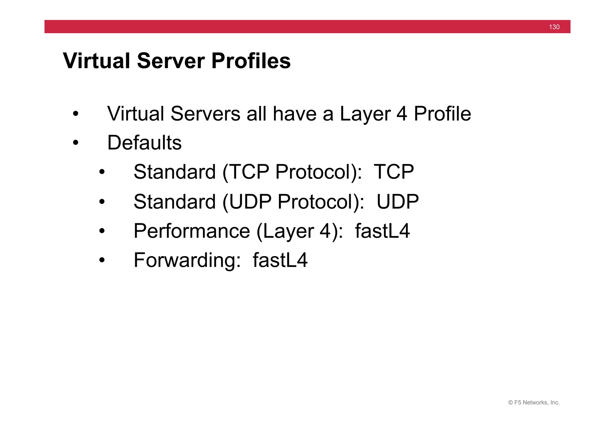 © F5 Networks, Inc.
130
Virtual Server Profiles
• Virtual Servers all have a Layer 4 Profile
• Defaults
• Standard (TCP Protocol): TCP
• Standard (UDP Protocol): UDP
• Performance (Layer 4): fastL4
• Forwarding: fastL4
 