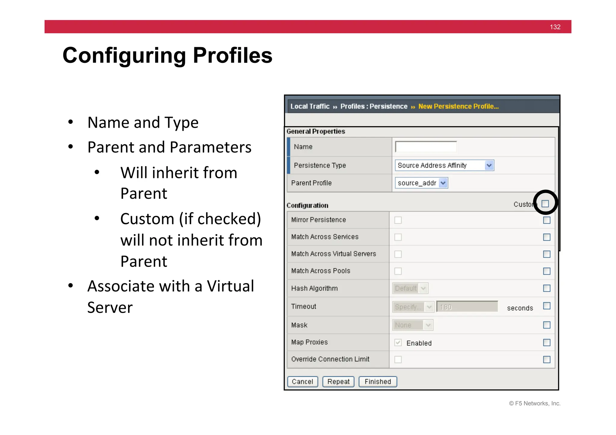 © F5 Networks, Inc.
132
Configuring Profiles
• Name	
  and	
  Type	
  
• Parent	
  and	
  Parameters	
  
• Will	
  inherit	
  from	
  
Parent	
  
• Custom	
  (if	
  checked)	
  
will	
  not	
  inherit	
  from	
  
Parent	
  
• Associate	
  with	
  a	
  Virtual	
  
Server	
  
 