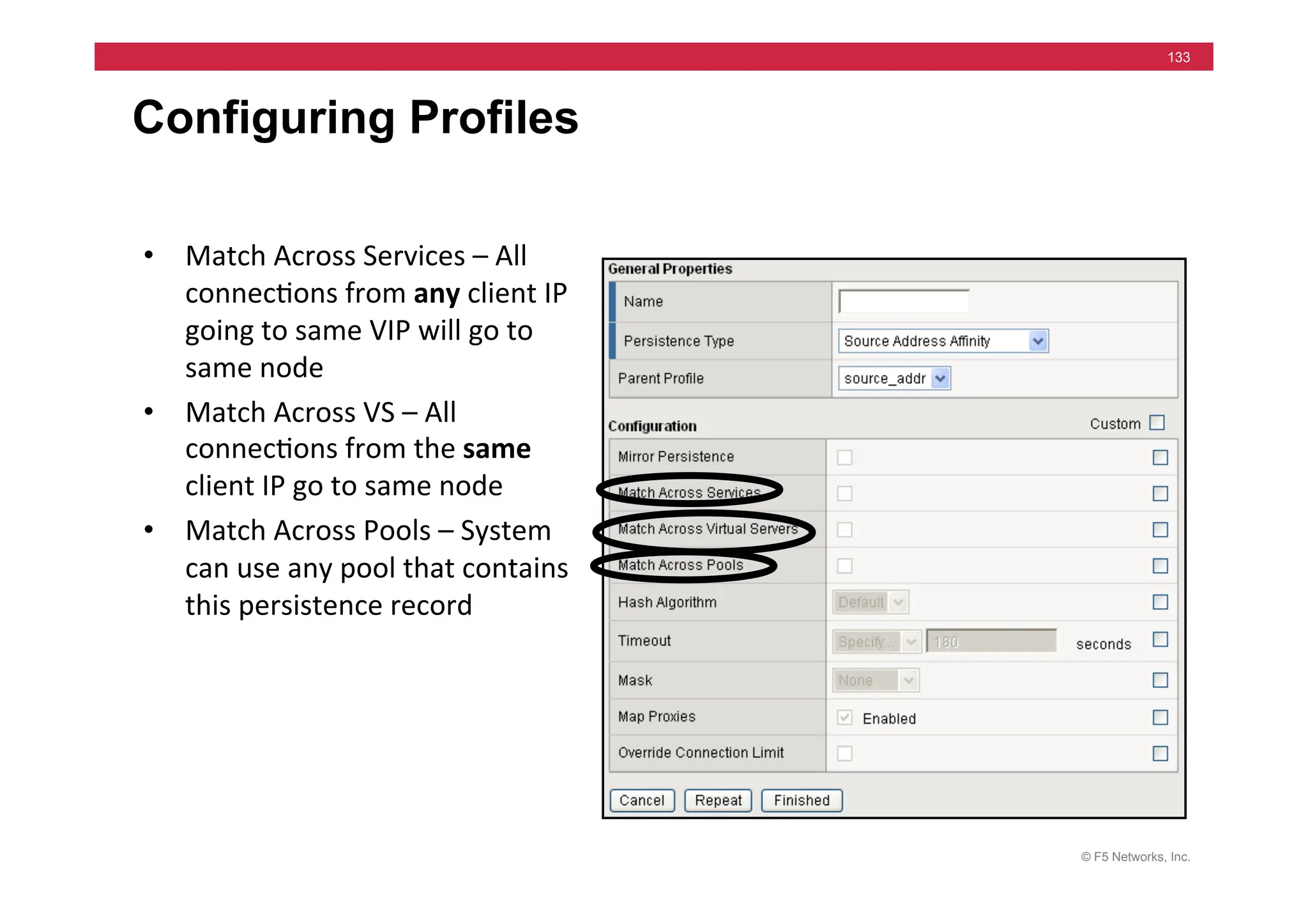 © F5 Networks, Inc.
133
Configuring Profiles
• Match	
  Across	
  Services	
  –	
  All	
  
connec=ons	
  from	
  any	
  client	
  IP	
  
going	
  to	
  same	
  VIP	
  will	
  go	
  to	
  
same	
  node	
  	
  
• Match	
  Across	
  VS	
  –	
  All	
  
connec=ons	
  from	
  the	
  same	
  
client	
  IP	
  go	
  to	
  same	
  node	
  
• Match	
  Across	
  Pools	
  –	
  System	
  
can	
  use	
  any	
  pool	
  that	
  contains	
  
this	
  persistence	
  record	
  
 