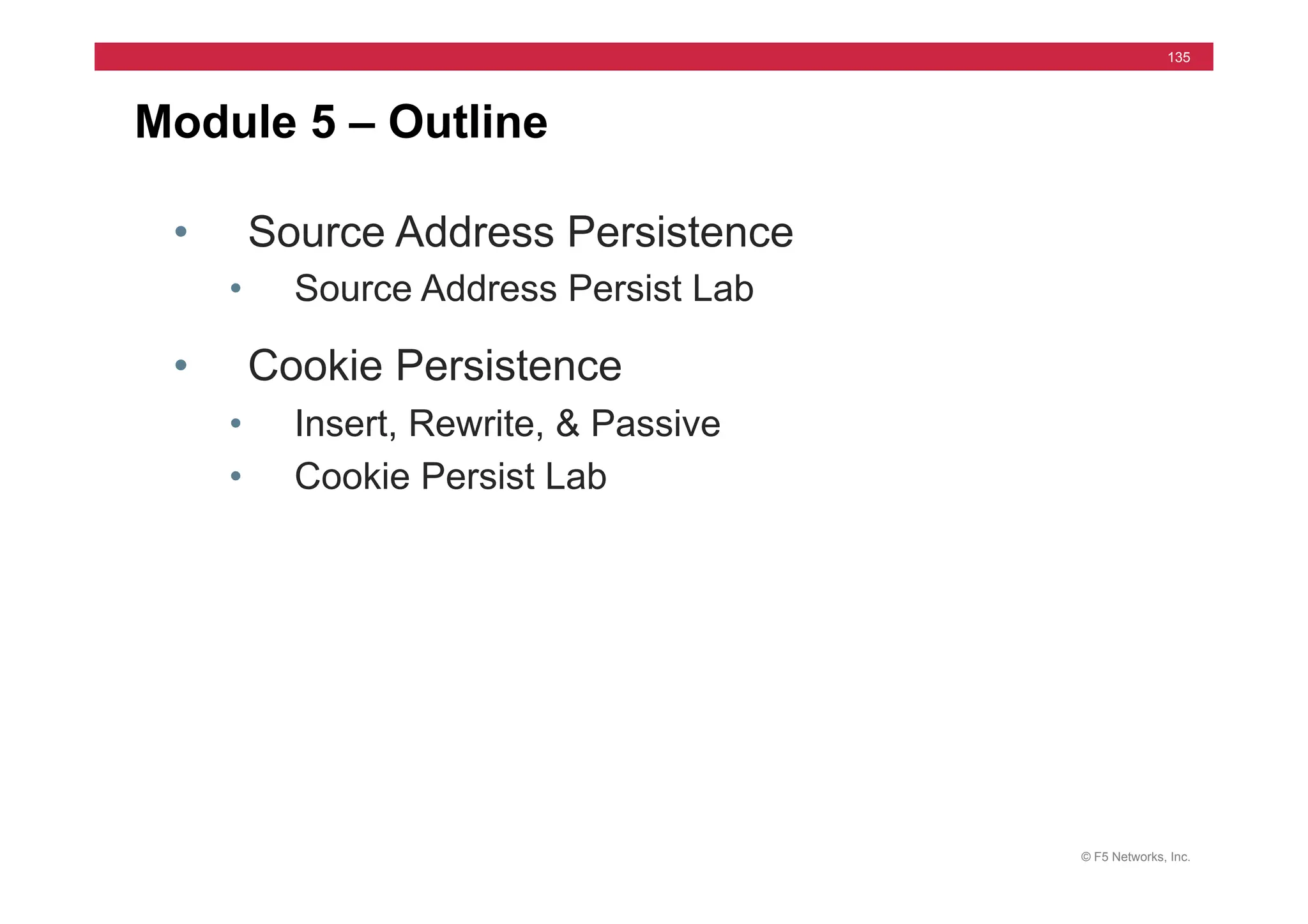© F5 Networks, Inc.
135
Module 5 – Outline
• Source Address Persistence
• Source Address Persist Lab
• Cookie Persistence
• Insert, Rewrite, & Passive
• Cookie Persist Lab
 