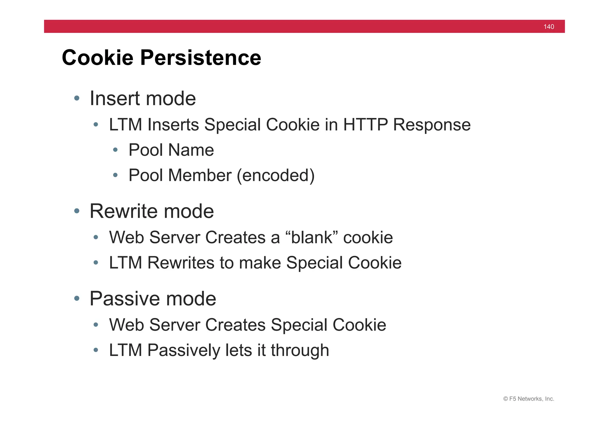 © F5 Networks, Inc.
140
Cookie Persistence
• Insert mode
• LTM Inserts Special Cookie in HTTP Response
• Pool Name
• Pool Member (encoded)
• Rewrite mode
• Web Server Creates a “blank” cookie
• LTM Rewrites to make Special Cookie
• Passive mode
• Web Server Creates Special Cookie
• LTM Passively lets it through
 