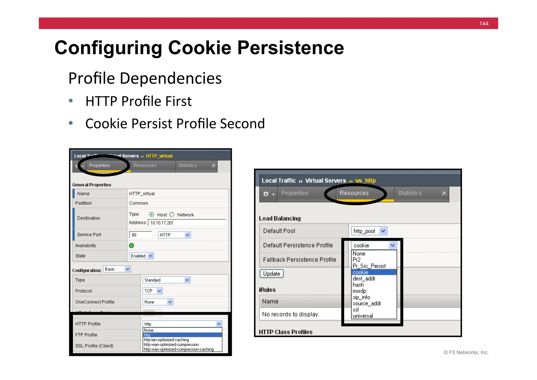 © F5 Networks, Inc.
144
Configuring Cookie Persistence
Proﬁle	
  Dependencies	
  	
  
• HTTP	
  Proﬁle	
  First	
  
• Cookie	
  Persist	
  Proﬁle	
  Second	
  
 