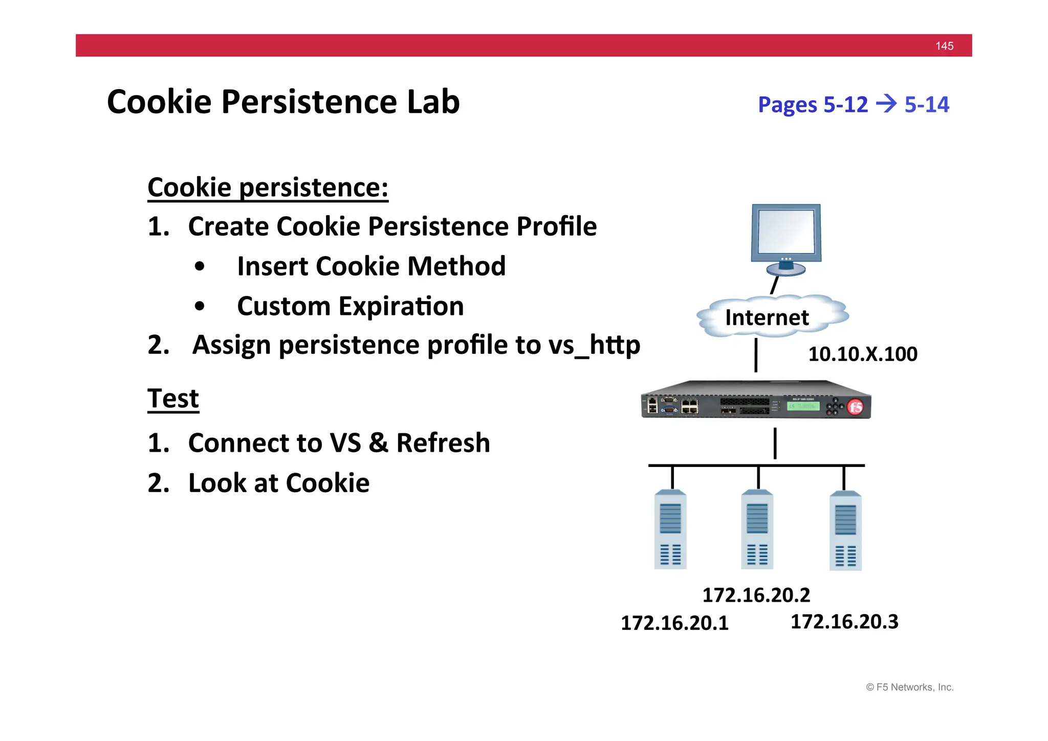 © F5 Networks, Inc.
145
Cookie	
  Persistence	
  Lab	
  	
  
Cookie	
  persistence:	
  
1. Create	
  Cookie	
  Persistence	
  Proﬁle	
  	
  
• Insert	
  Cookie	
  Method	
  
• Custom	
  Expira5on	
  
2. 	
  Assign	
  persistence	
  proﬁle	
  to	
  vs_hMp	
  
Test	
  
1. Connect	
  to	
  VS	
  &	
  Refresh	
  	
  
2. Look	
  at	
  Cookie	
  
172.16.20.1	
  
Internet	
  
172.16.20.3	
  
172.16.20.2	
  
10.10.X.100	
  
Pages	
  5-­‐12	
  !	
  5-­‐14	
  
 