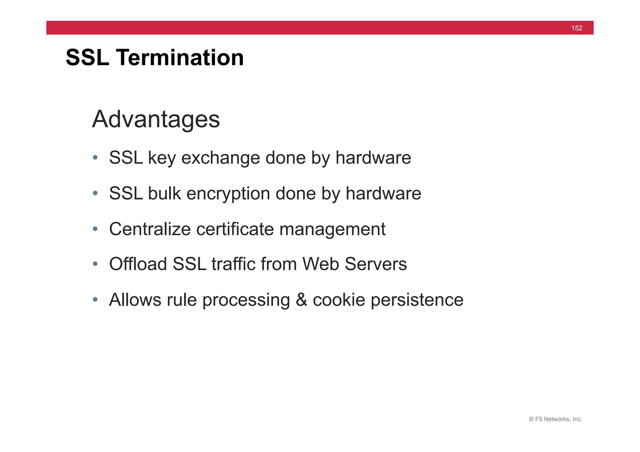 © F5 Networks, Inc.
152
SSL Termination
Advantages
• SSL key exchange done by hardware
• SSL bulk encryption done by hardware
• Centralize certificate management
• Offload SSL traffic from Web Servers
• Allows rule processing & cookie persistence
 