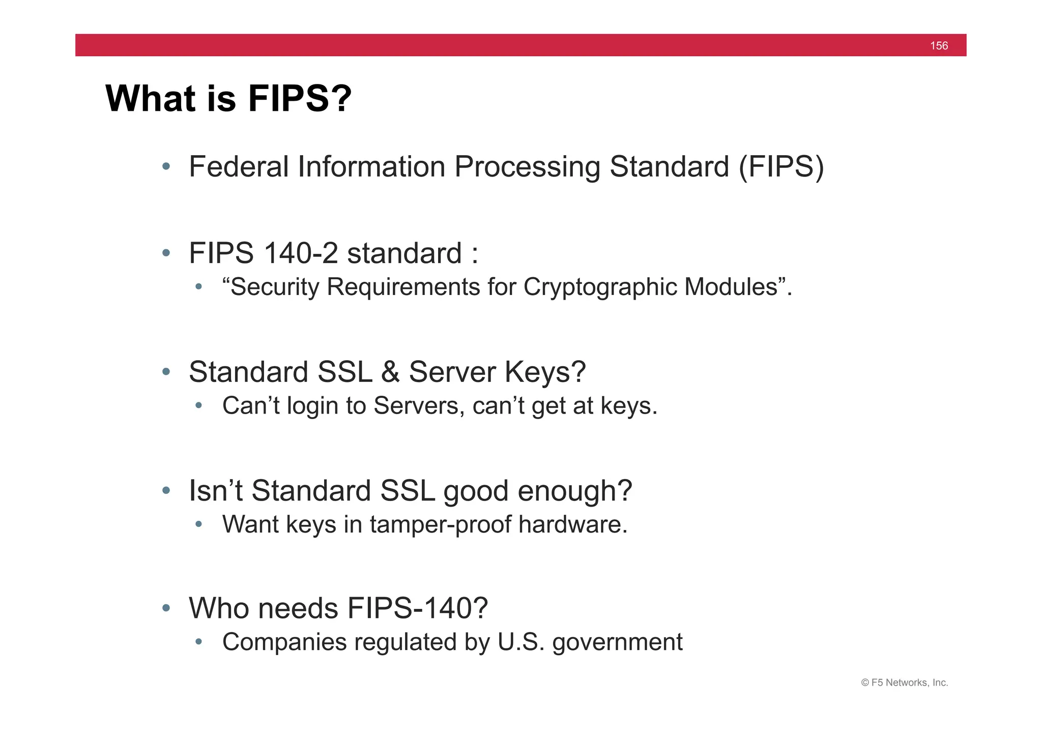 © F5 Networks, Inc.
156
What is FIPS?
• Federal Information Processing Standard (FIPS)
• FIPS 140-2 standard :
• “Security Requirements for Cryptographic Modules”.
• Standard SSL & Server Keys?
• Can’t login to Servers, can’t get at keys.
• Isn’t Standard SSL good enough?
• Want keys in tamper-proof hardware.
• Who needs FIPS-140?
• Companies regulated by U.S. government
 