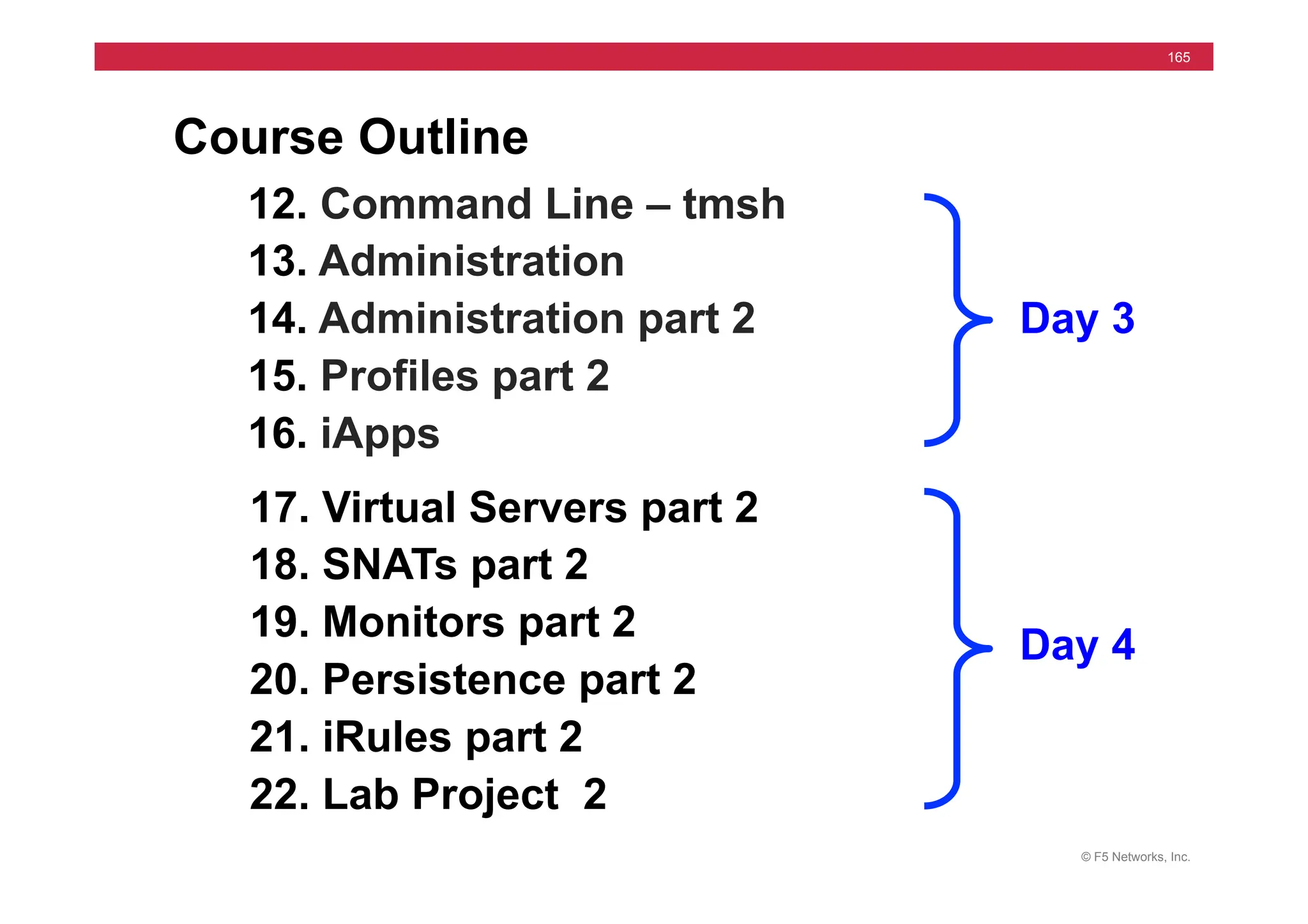 © F5 Networks, Inc.
165
Course Outline
12. Command Line – tmsh
13. Administration
14. Administration part 2
15. Profiles part 2
16. iApps
17. Virtual Servers part 2
18. SNATs part 2
19. Monitors part 2
20. Persistence part 2
21. iRules part 2
22. Lab Project 2
Day 3
Day 4
 