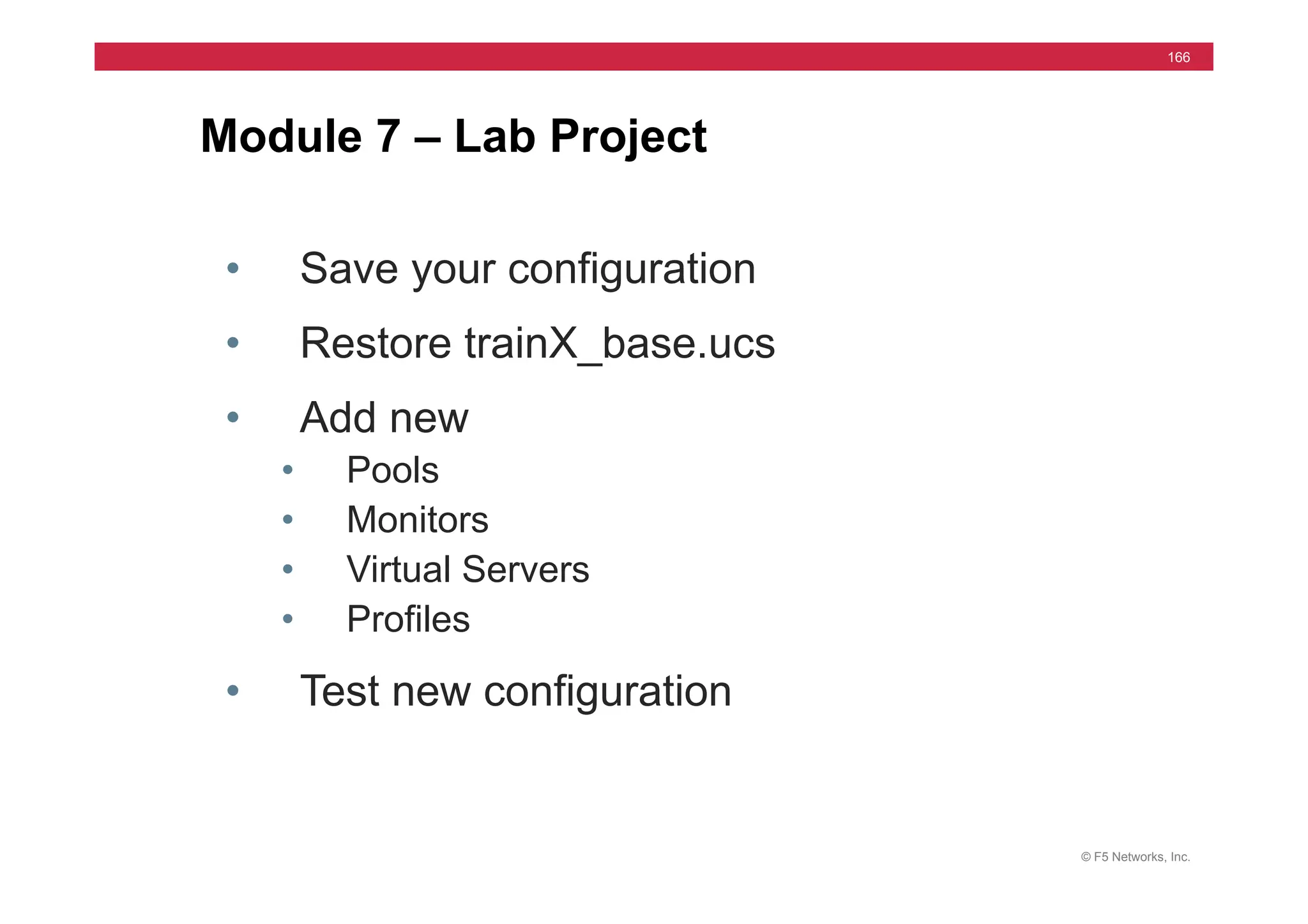 © F5 Networks, Inc.
166
Module 7 – Lab Project
• Save your configuration
• Restore trainX_base.ucs
• Add new
• Pools
• Monitors
• Virtual Servers
• Profiles
• Test new configuration
 