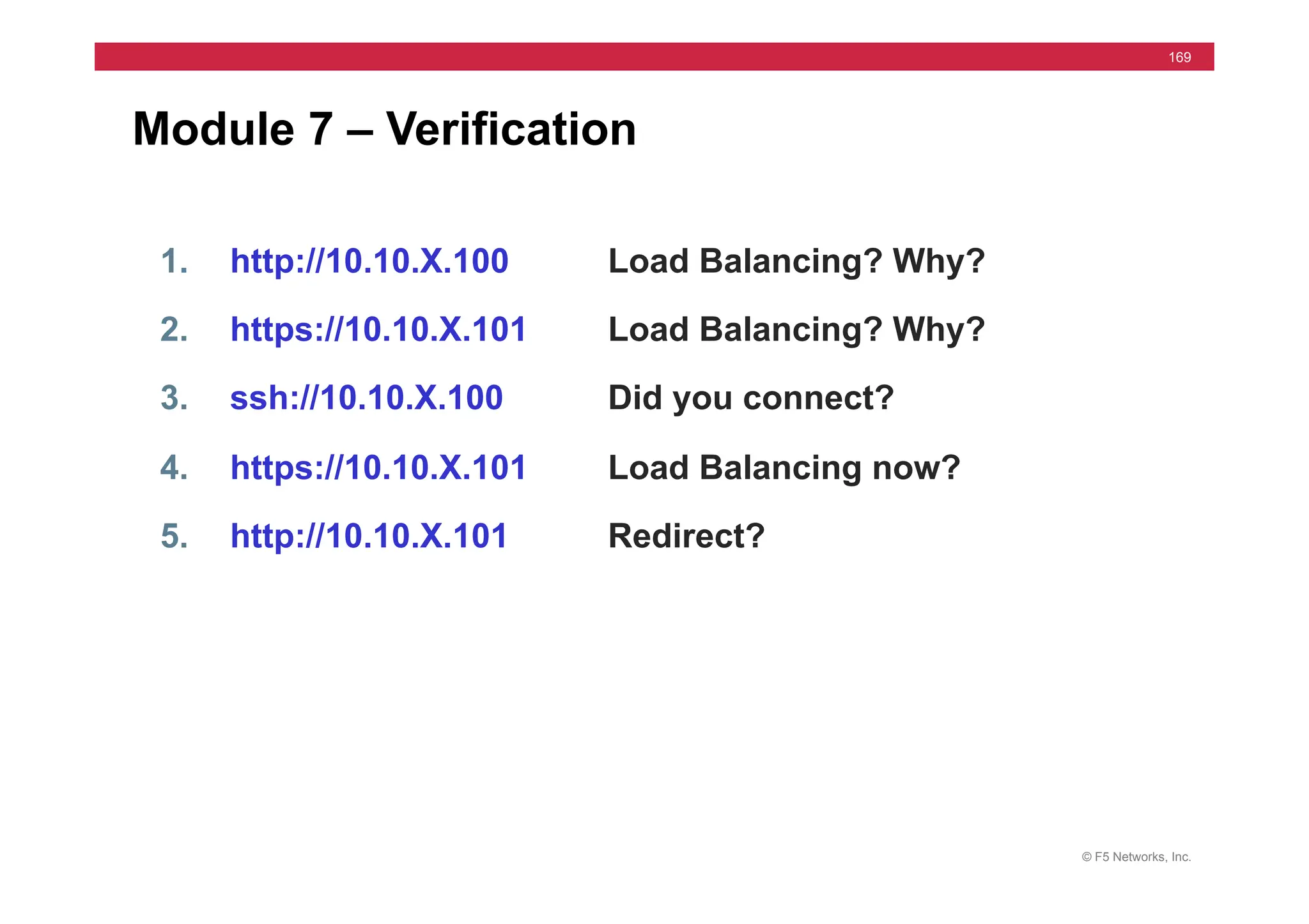 © F5 Networks, Inc.
169
Module 7 – Verification
1. http://10.10.X.100 Load Balancing? Why?
2. https://10.10.X.101 Load Balancing? Why?
3. ssh://10.10.X.100 Did you connect?
4. https://10.10.X.101 Load Balancing now?
5. http://10.10.X.101 Redirect?
 