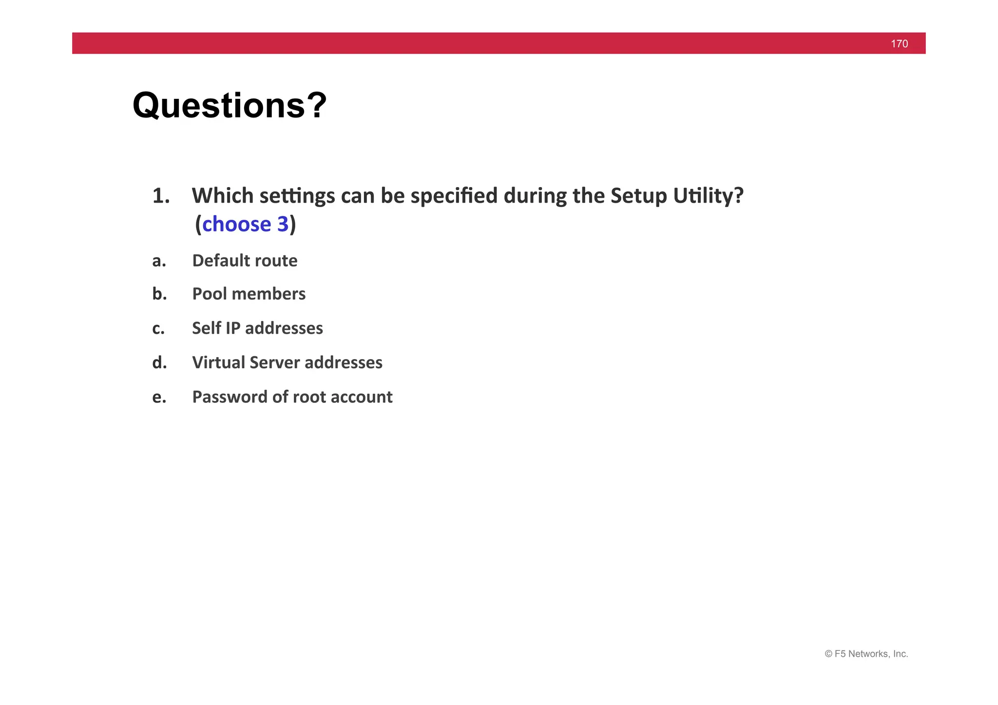 © F5 Networks, Inc.
170
Questions?
1. Which	
  sewngs	
  can	
  be	
  speciﬁed	
  during	
  the	
  Setup	
  U5lity?	
  
(choose	
  3)	
  	
  
a. Default	
  route	
  	
  
b. Pool	
  members	
  	
  
c. Self	
  IP	
  addresses	
  	
  
d. Virtual	
  Server	
  addresses	
  	
  
e. Password	
  of	
  root	
  account	
  
Answer: A, C & E
 