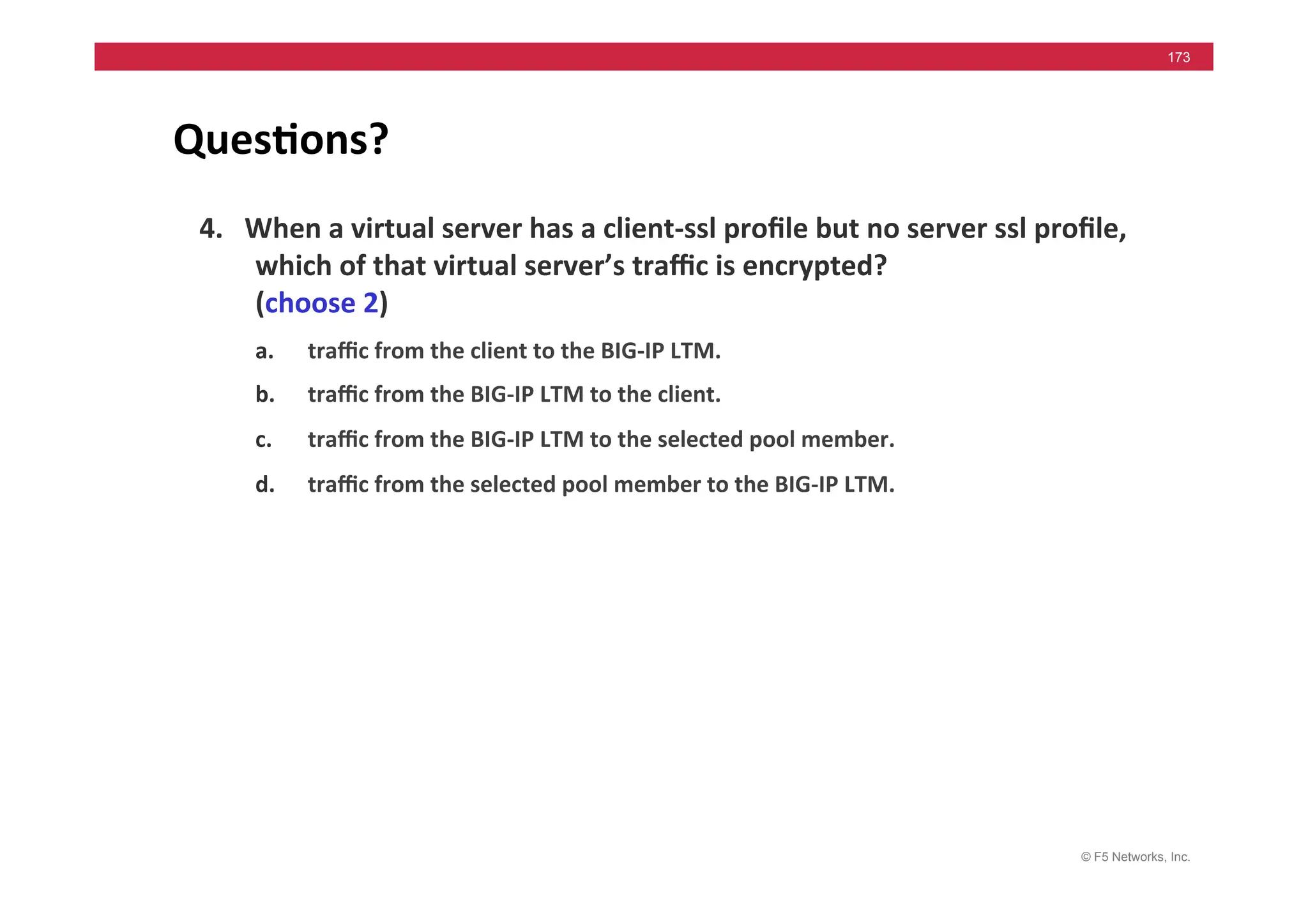 © F5 Networks, Inc.
173
Ques5ons?	
  
4.	
  	
  	
  When	
  a	
  virtual	
  server	
  has	
  a	
  client-­‐ssl	
  proﬁle	
  but	
  no	
  server	
  ssl	
  proﬁle,	
  
which	
  of	
  that	
  virtual	
  server’s	
  traﬃc	
  is	
  encrypted?	
  
(choose	
  2)	
  	
  
a. traﬃc	
  from	
  the	
  client	
  to	
  the	
  BIG-­‐IP	
  LTM.	
  	
  
b. traﬃc	
  from	
  the	
  BIG-­‐IP	
  LTM	
  to	
  the	
  client.	
  	
  
c. traﬃc	
  from	
  the	
  BIG-­‐IP	
  LTM	
  to	
  the	
  selected	
  pool	
  member.	
  	
  
d. traﬃc	
  from	
  the	
  selected	
  pool	
  member	
  to	
  the	
  BIG-­‐IP	
  LTM.	
  	
  
Answer:	
  	
  	
  a	
  &	
  b	
  
 