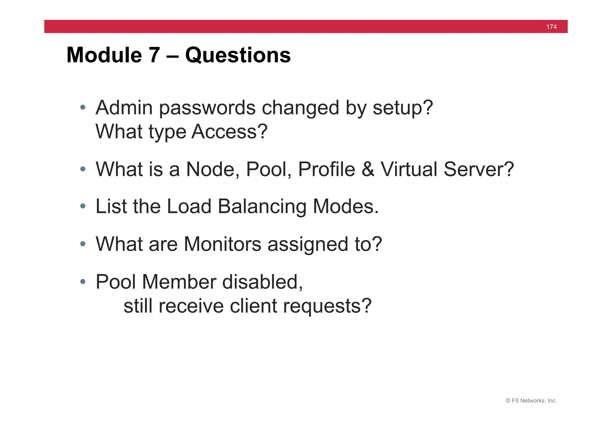 © F5 Networks, Inc.
174
• Admin passwords changed by setup?
What type Access?
• What is a Node, Pool, Profile & Virtual Server?
• List the Load Balancing Modes.
• What are Monitors assigned to?
• Pool Member disabled,
still receive client requests?
Module 7 – Questions
 