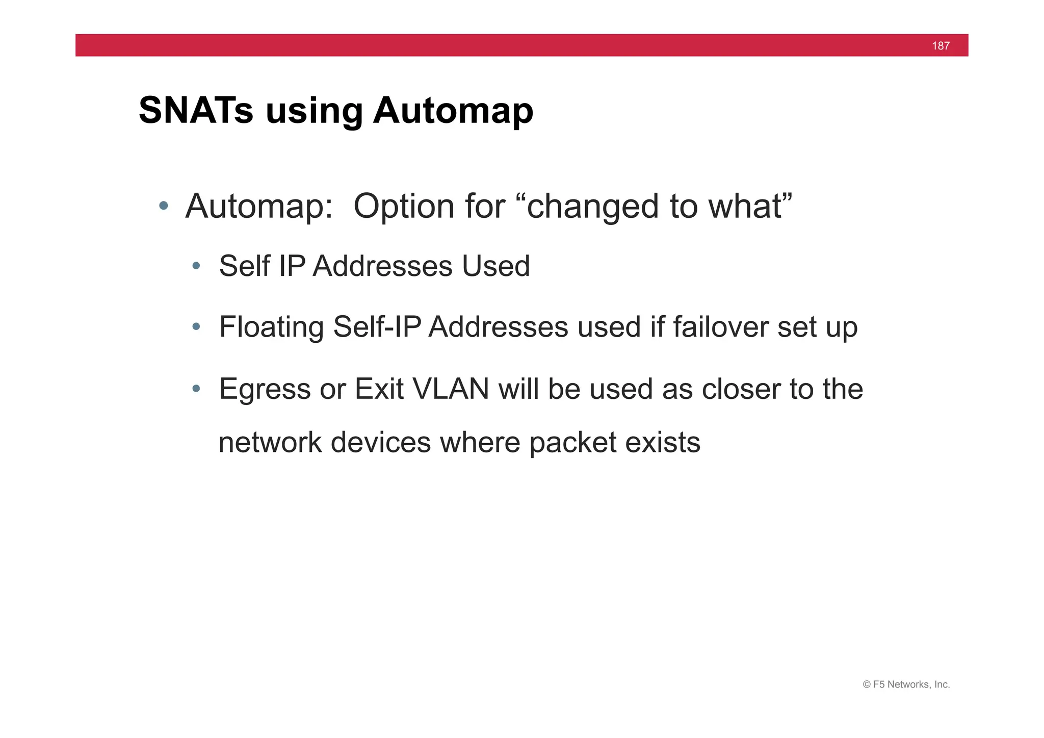 © F5 Networks, Inc.
187
SNATs using Automap
• Automap: Option for “changed to what”
• Self IP Addresses Used
• Floating Self-IP Addresses used if failover set up
• Egress or Exit VLAN will be used as closer to the
network devices where packet exists
 