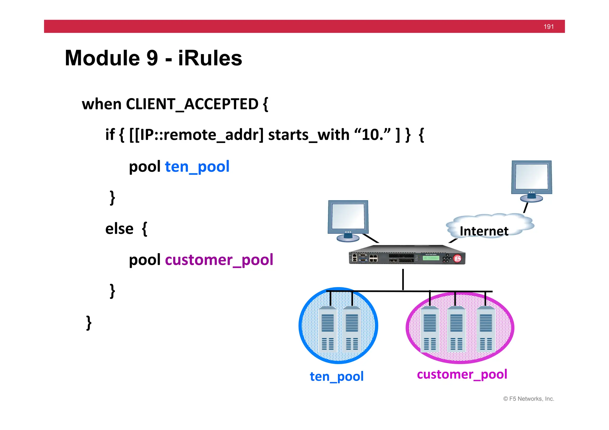 © F5 Networks, Inc.
191
Module 9 - iRules
Internet	
  
when	
  CLIENT_ACCEPTED	
  {	
  
	
  	
  	
  	
  	
  	
  if	
  {	
  [[IP::remote_addr]	
  starts_with	
  “10.”	
  ]	
  }	
  	
  {	
  
	
  	
  	
  	
  	
  	
  	
  	
  	
  	
  	
  	
  pool	
  ten_pool	
  	
  
	
  	
  	
  	
  	
  	
  	
  }	
  
	
  	
  	
  	
  	
  	
  else	
  	
  {	
  	
  
	
  	
  	
  	
  	
  	
  	
  	
  	
  	
  	
  	
  pool	
  customer_pool	
  
	
  	
  	
  	
  	
  	
  	
  }	
  
	
  }	
  	
  	
  
ten_pool	
   customer_pool	
  
 