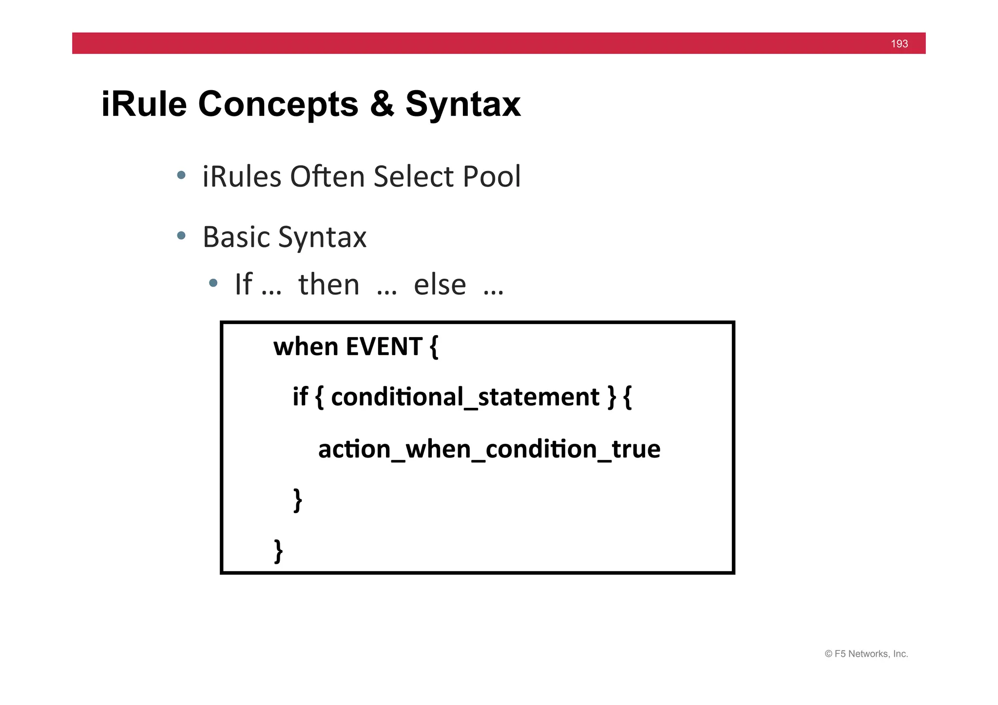 © F5 Networks, Inc.
193
iRule Concepts & Syntax
• iRules	
  Ohen	
  Select	
  Pool	
  
• Basic	
  Syntax	
  
• If	
  …	
  	
  then	
  	
  …	
  	
  else	
  	
  …	
  
when	
  EVENT	
  {	
  
	
  	
  	
  if	
  {	
  condi5onal_statement	
  }	
  {	
  	
  
	
  	
  	
  	
  	
  	
  	
  ac5on_when_condi5on_true	
  
	
  	
  	
  }	
  
}	
  
 