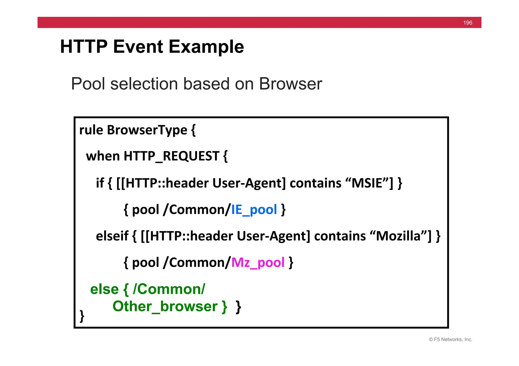 © F5 Networks, Inc.
196
HTTP Event Example
Pool selection based on Browser
rule	
  BrowserType	
  {	
  
	
  	
  when	
  HTTP_REQUEST	
  {	
  
	
  	
  	
  	
  	
  if	
  {	
  [[HTTP::header	
  User-­‐Agent]	
  contains	
  “MSIE”]	
  }	
  
	
   	
  {	
  pool	
  /Common/IE_pool	
  }	
  
	
  	
  	
  	
  	
  elseif	
  {	
  [[HTTP::header	
  User-­‐Agent]	
  contains	
  “Mozilla”]	
  }	
  
	
  {	
  pool	
  /Common/Mz_pool	
  }	
  
	
  	
  }	
  	
  
}	
  
else { /Common/
Other_browser } }
 
