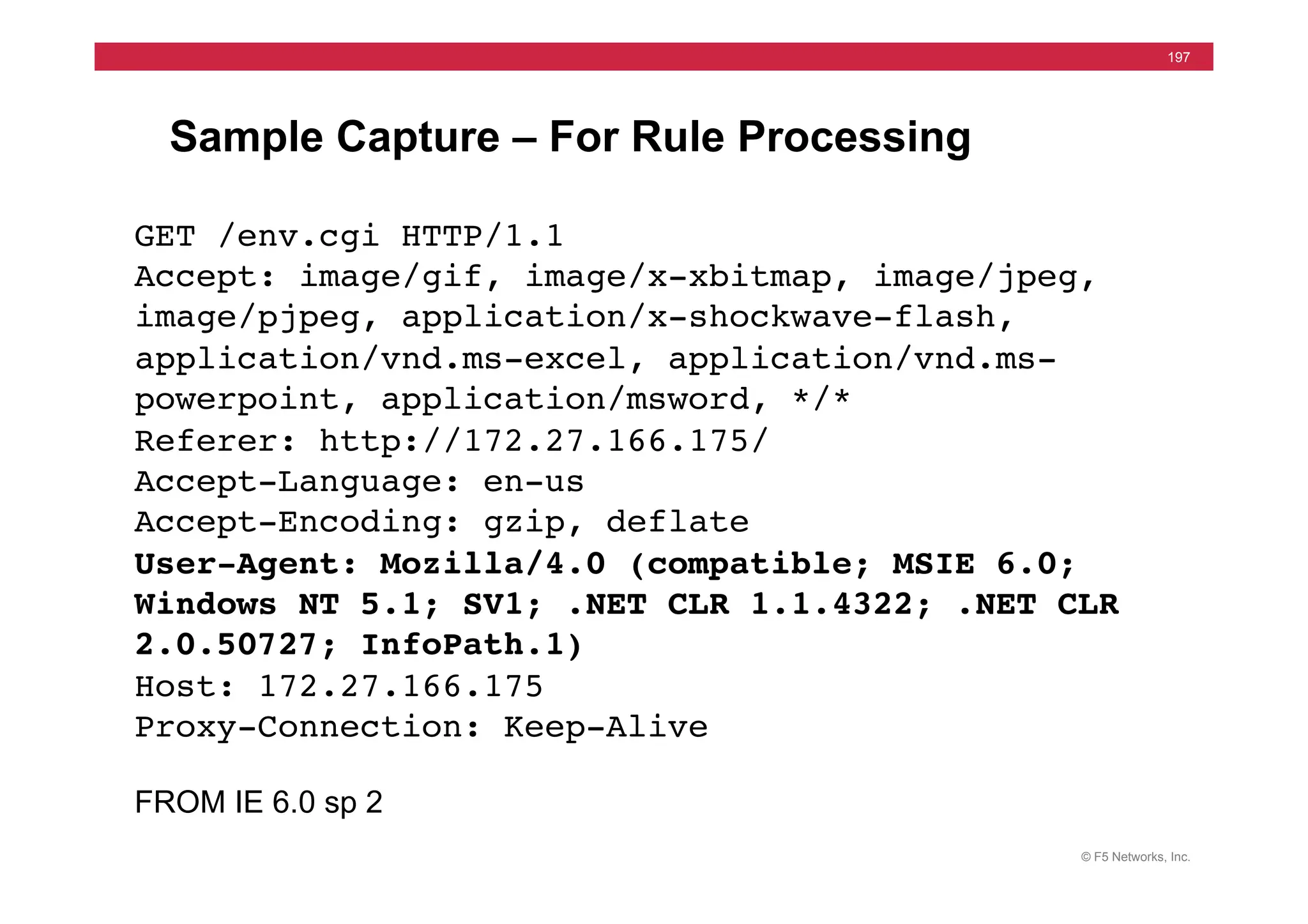 © F5 Networks, Inc.
197
Sample Capture – For Rule Processing
GET /env.cgi HTTP/1.1!
Accept: image/gif, image/x-xbitmap, image/jpeg,
image/pjpeg, application/x-shockwave-flash,
application/vnd.ms-excel, application/vnd.ms-
powerpoint, application/msword, */*!
Referer: http://172.27.166.175/!
Accept-Language: en-us!
Accept-Encoding: gzip, deflate!
User-Agent: Mozilla/4.0 (compatible; MSIE 6.0;
Windows NT 5.1; SV1; .NET CLR 1.1.4322; .NET CLR
2.0.50727; InfoPath.1)!
Host: 172.27.166.175!
Proxy-Connection: Keep-Alive!
!
FROM IE 6.0 sp 2
 