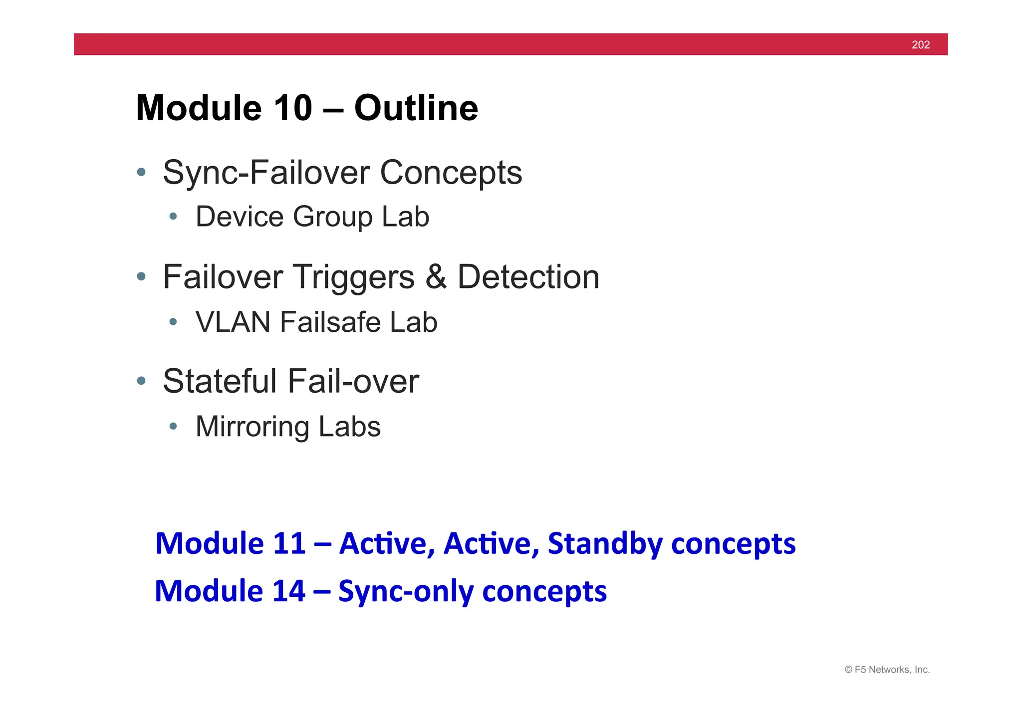 © F5 Networks, Inc.
202
• Sync-Failover Concepts
• Device Group Lab
• Failover Triggers & Detection
• VLAN Failsafe Lab
• Stateful Fail-over
• Mirroring Labs
Module 10 – Outline
Module	
  11	
  –	
  Ac5ve,	
  Ac5ve,	
  Standby	
  concepts	
  	
  
Module	
  14	
  –	
  Sync-­‐only	
  concepts	
  	
  
 