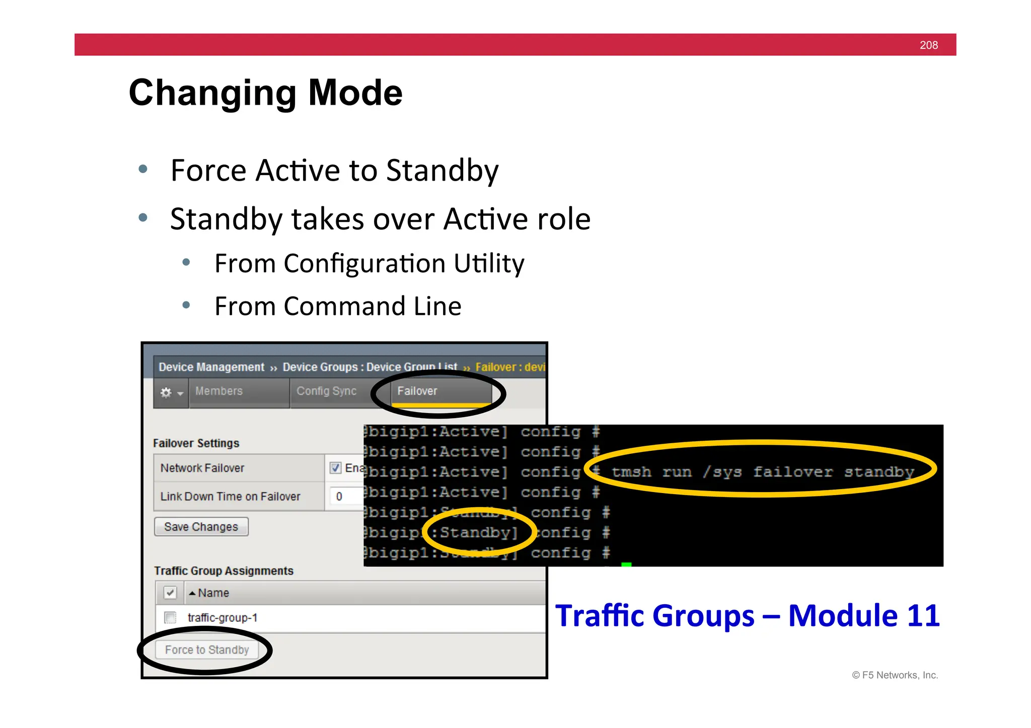 © F5 Networks, Inc.
208
Changing Mode
• Force	
  Ac=ve	
  to	
  Standby	
  
• Standby	
  takes	
  over	
  Ac=ve	
  role	
  
• From	
  Conﬁgura=on	
  U=lity	
  
• From	
  Command	
  Line	
  
Traﬃc	
  Groups	
  –	
  Module	
  11	
  
 