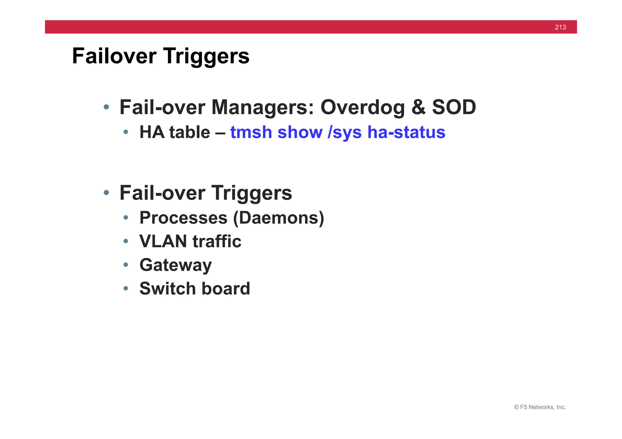 © F5 Networks, Inc.
213
Failover Triggers
• Fail-over Managers: Overdog & SOD
• HA table – tmsh show /sys ha-status
• Fail-over Triggers
• Processes (Daemons)
• VLAN traffic
• Gateway
• Switch board
 