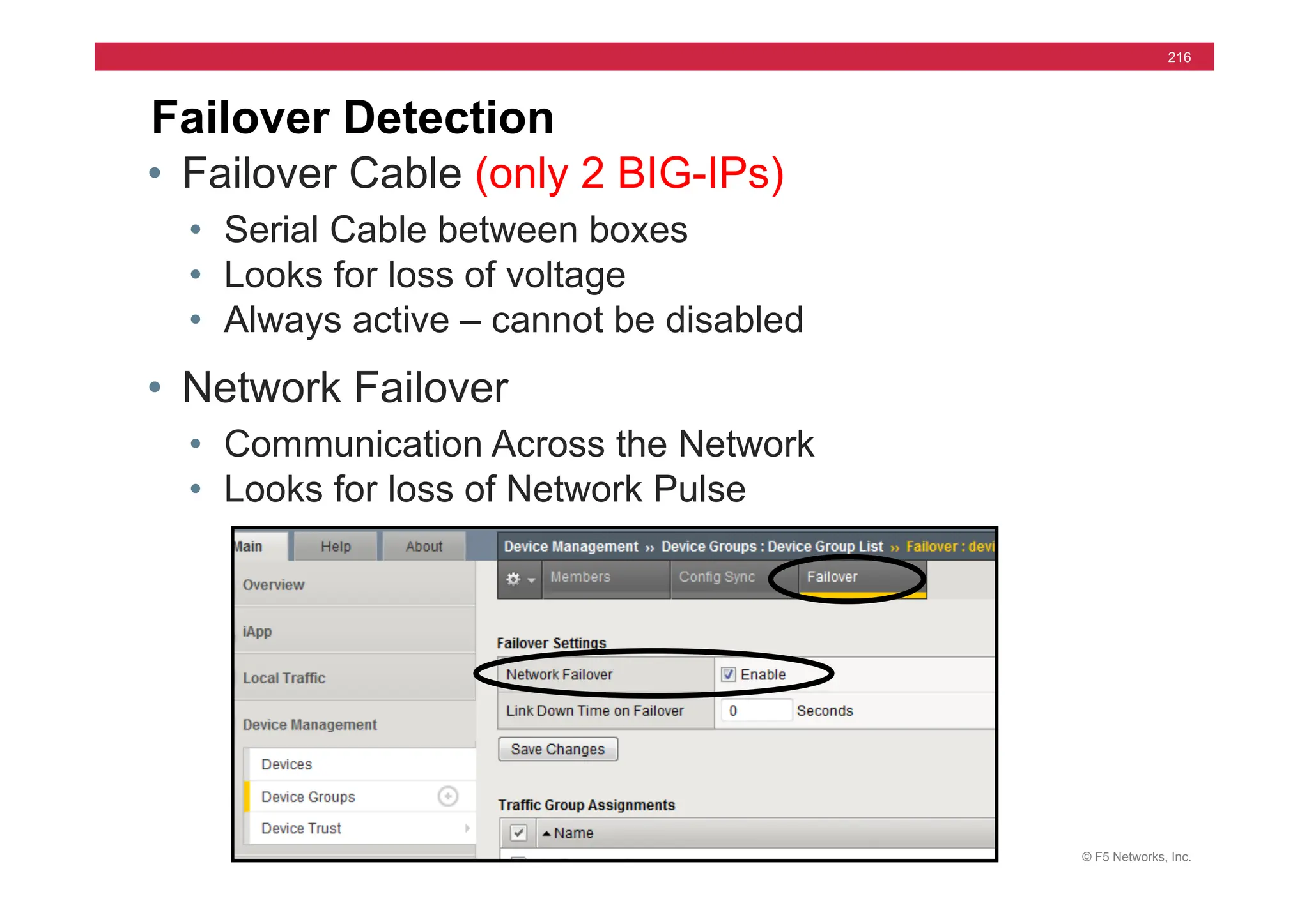 © F5 Networks, Inc.
216
Failover Detection
• Failover Cable (only 2 BIG-IPs)
• Serial Cable between boxes
• Looks for loss of voltage
• Always active – cannot be disabled
• Network Failover
• Communication Across the Network
• Looks for loss of Network Pulse
 