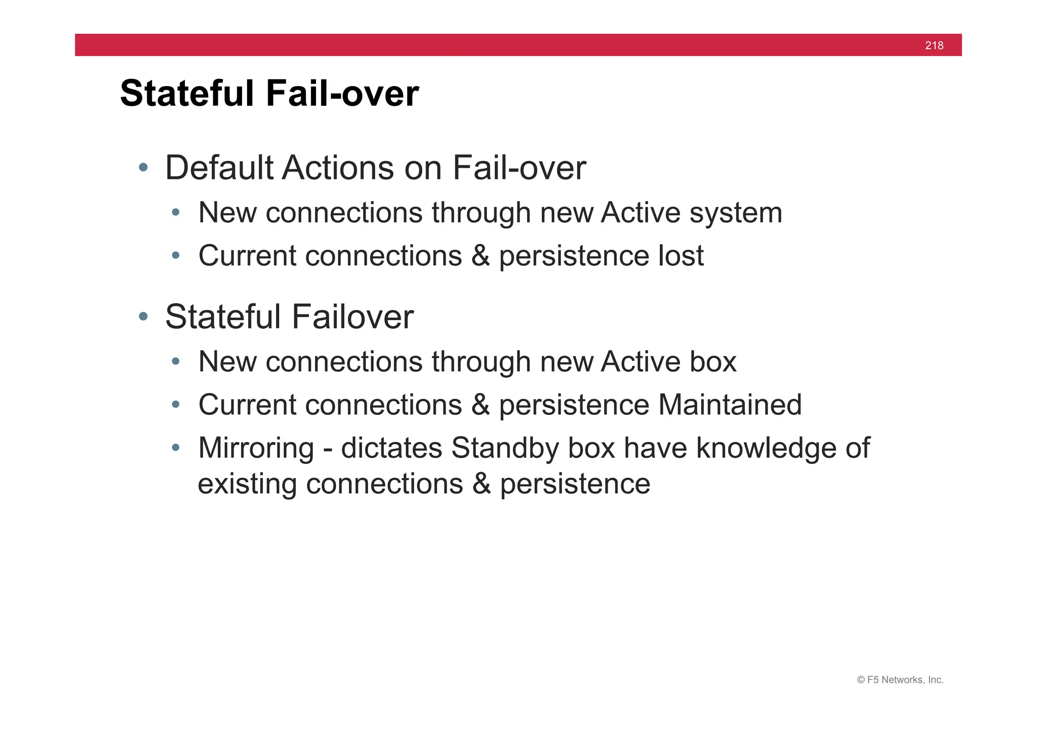 © F5 Networks, Inc.
218
• Default Actions on Fail-over
• New connections through new Active system
• Current connections & persistence lost
• Stateful Failover
• New connections through new Active box
• Current connections & persistence Maintained
• Mirroring - dictates Standby box have knowledge of
existing connections & persistence
Stateful Fail-over
 