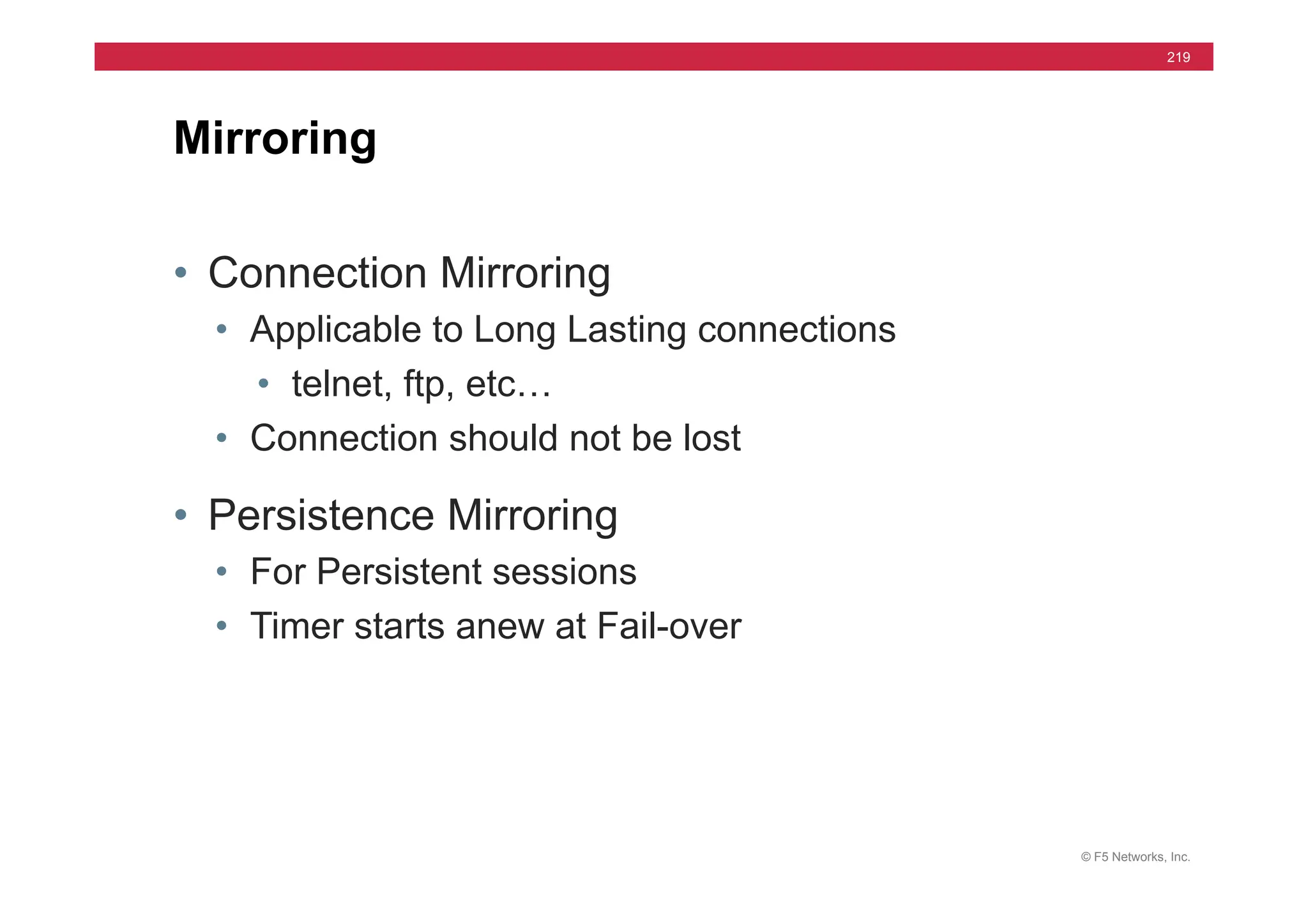© F5 Networks, Inc.
219
Mirroring
• Connection Mirroring
• Applicable to Long Lasting connections
• telnet, ftp, etc…
• Connection should not be lost
• Persistence Mirroring
• For Persistent sessions
• Timer starts anew at Fail-over
 
