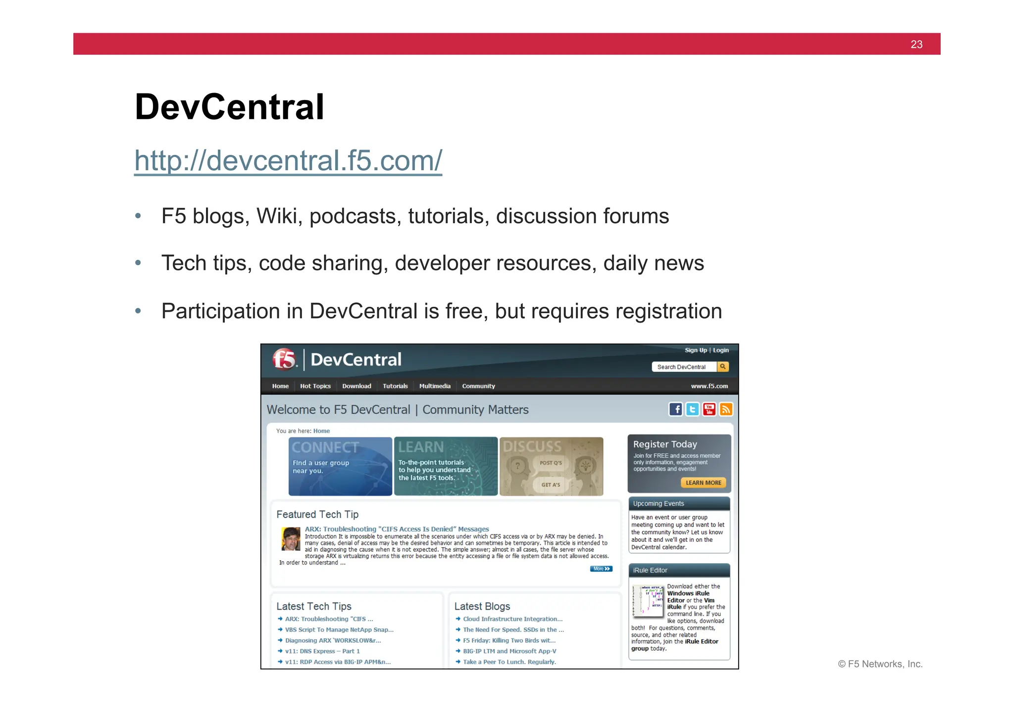 © F5 Networks, Inc.
23
http://devcentral.f5.com/
• F5 blogs, Wiki, podcasts, tutorials, discussion forums
• Tech tips, code sharing, developer resources, daily news
• Participation in DevCentral is free, but requires registration
DevCentral
 
