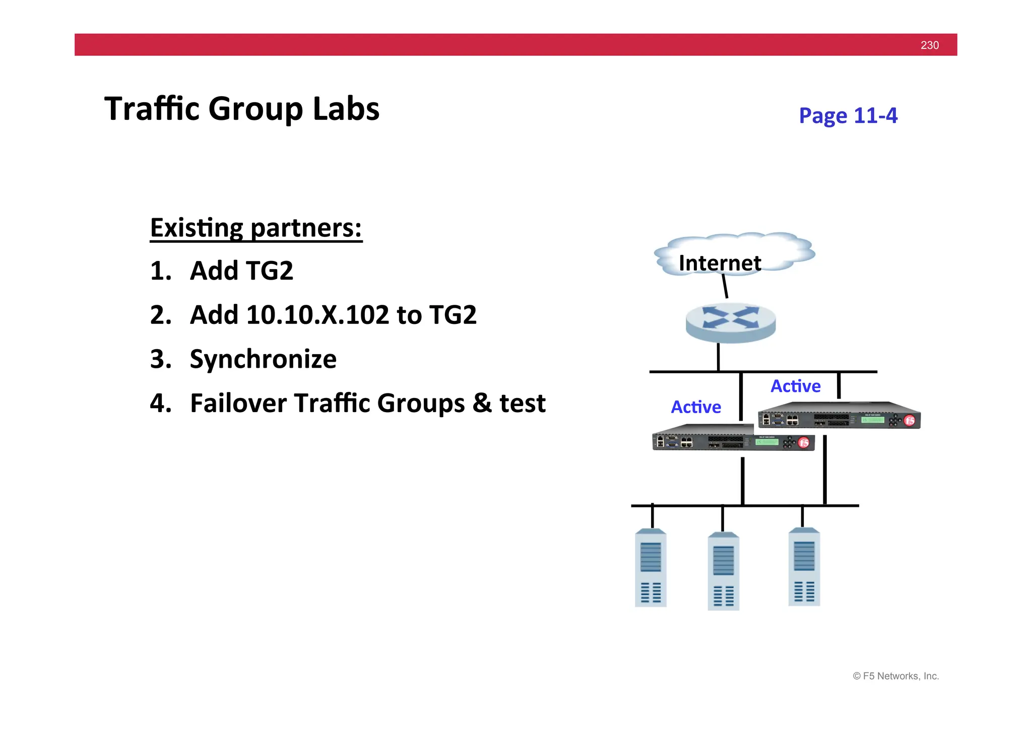 © F5 Networks, Inc.
230
Traﬃc	
  Group	
  Labs	
  
Exis5ng	
  partners:	
  
1. Add	
  TG2	
  	
  
2. Add	
  10.10.X.102	
  to	
  TG2	
  
3. Synchronize	
  
4. Failover	
  Traﬃc	
  Groups	
  &	
  test	
  
Internet	
  
Ac5ve	
  
Page	
  11-­‐4	
  
Ac5ve	
  
 