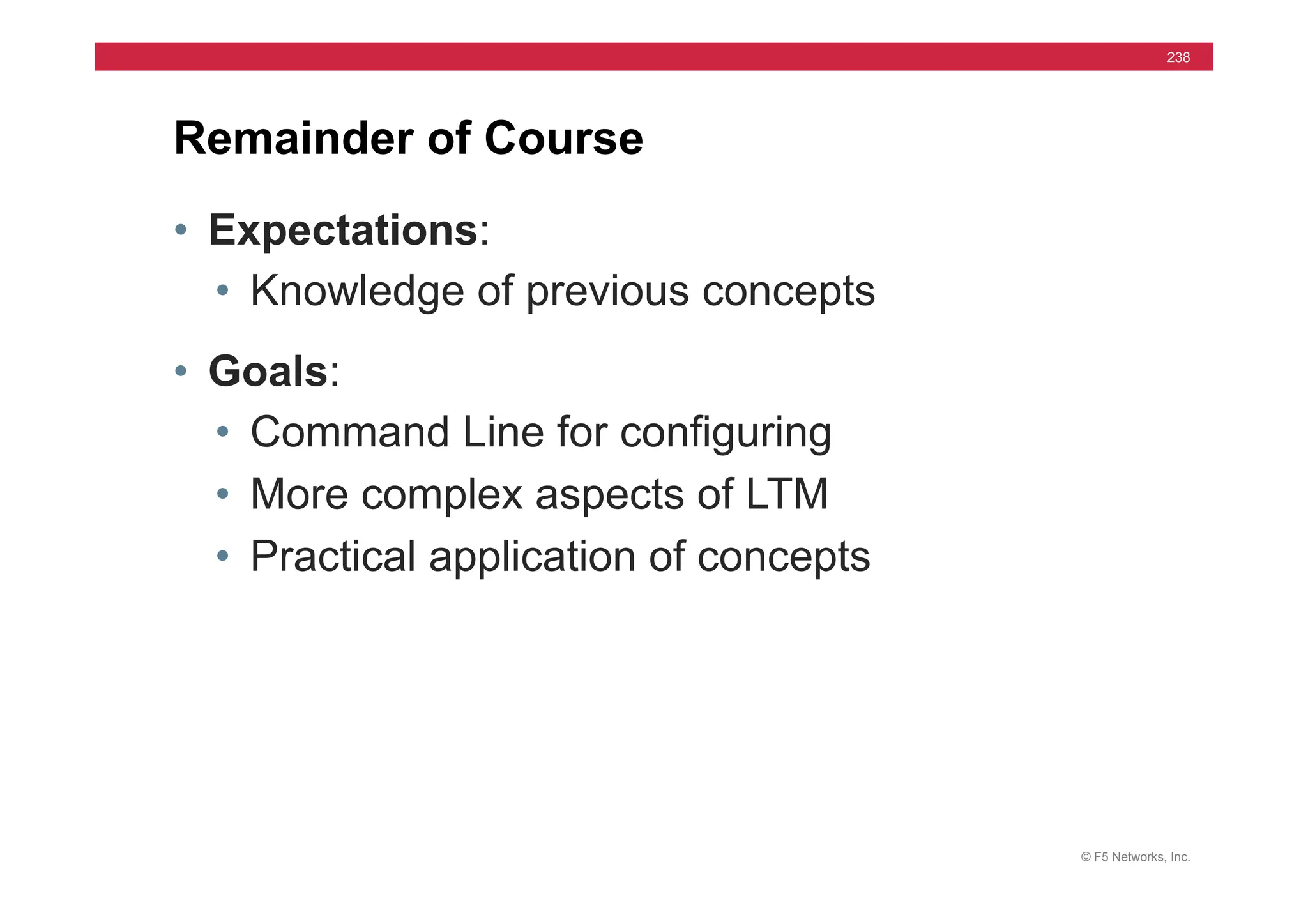 © F5 Networks, Inc.
238
• Expectations:
• Knowledge of previous concepts
• Goals:
• Command Line for configuring
• More complex aspects of LTM
• Practical application of concepts
Remainder of Course
 